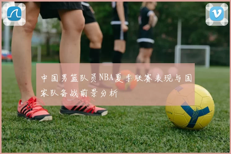中国男篮队员NBA夏季联赛表现与国家队备战前景分析