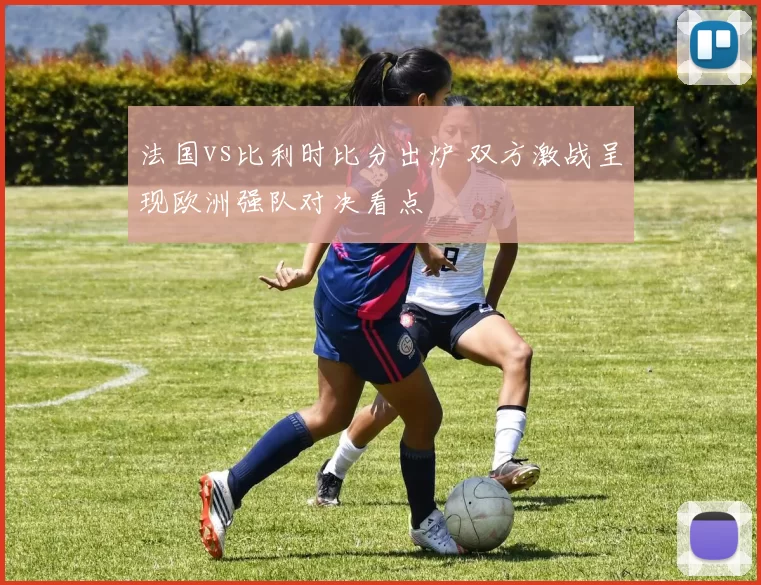 法国vs比利时比分出炉 双方激战呈现欧洲强队对决看点