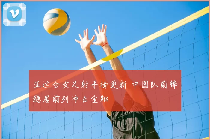 亚运会女足射手榜更新 中国队前锋稳居前列冲击金靴