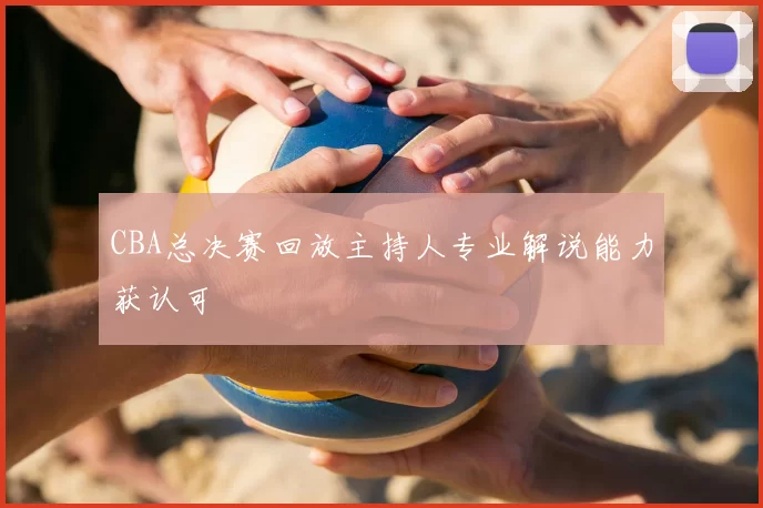 CBA总决赛回放主持人专业解说能力获认可