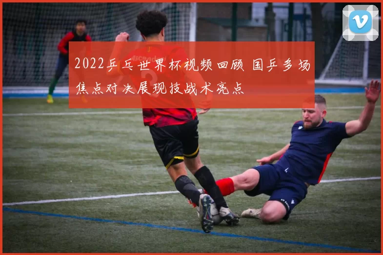 2022乒乓世界杯视频回顾 国乒多场焦点对决展现技战术亮点