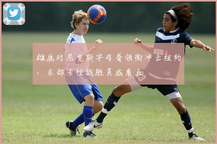 雄鹿对尼克斯字母哥领衔冲击纽约，东部卡位战胜负成看点