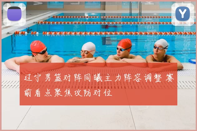 辽宁男篮对阵同曦主力阵容调整 赛前看点聚焦攻防对位