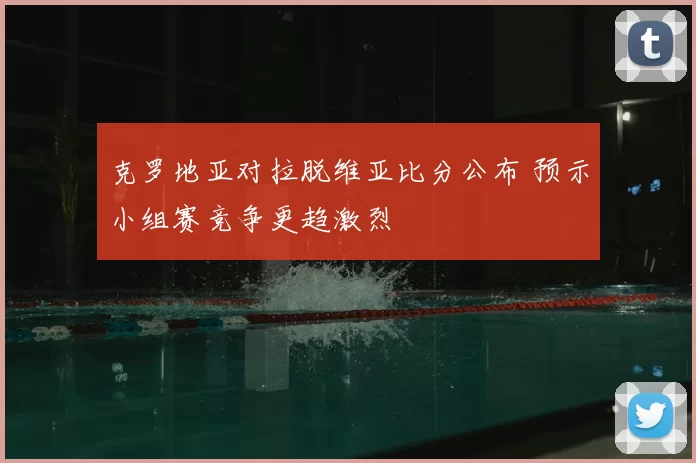克罗地亚对拉脱维亚比分公布 预示小组赛竞争更趋激烈