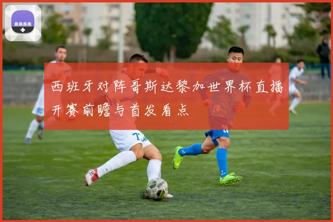 西班牙对阵哥斯达黎加世界杯直播开赛前瞻与首发看点