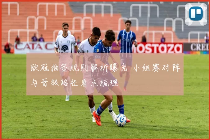 欧冠抽签规则解析曝光 小组赛对阵与晋级路径看点梳理