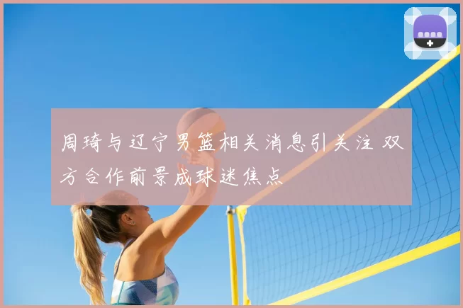 周琦与辽宁男篮相关消息引关注 双方合作前景成球迷焦点