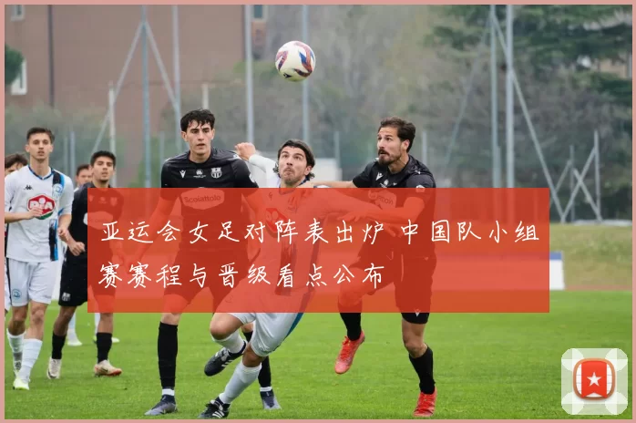 亚运会女足对阵表出炉 中国队小组赛赛程与晋级看点公布