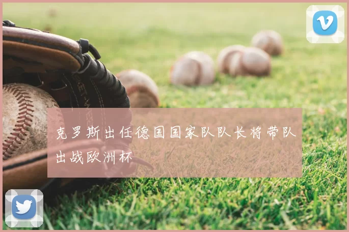 克罗斯出任德国国家队队长将带队出战欧洲杯