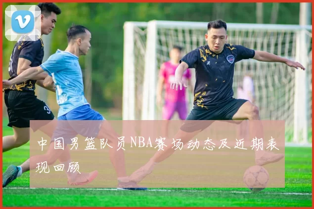 中国男篮队员NBA赛场动态及近期表现回顾