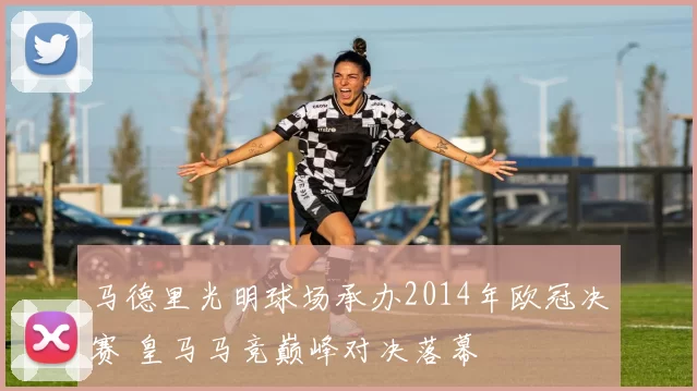 马德里光明球场承办2014年欧冠决赛 皇马马竞巅峰对决落幕