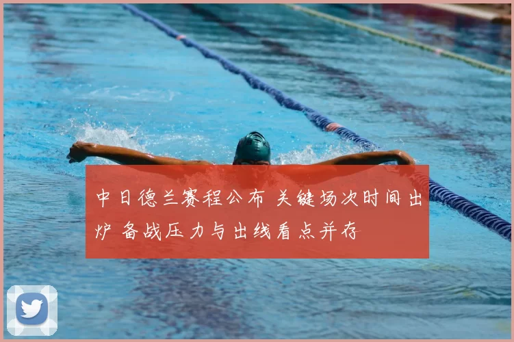 中日德兰赛程公布 关键场次时间出炉 备战压力与出线看点并存