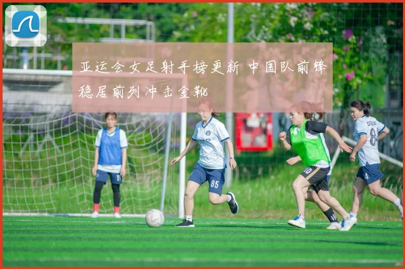 亚运会女足射手榜更新 中国队前锋稳居前列冲击金靴