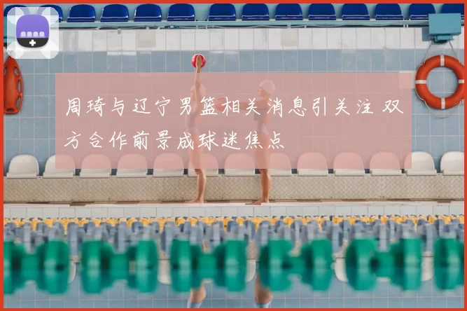 周琦与辽宁男篮相关消息引关注 双方合作前景成球迷焦点