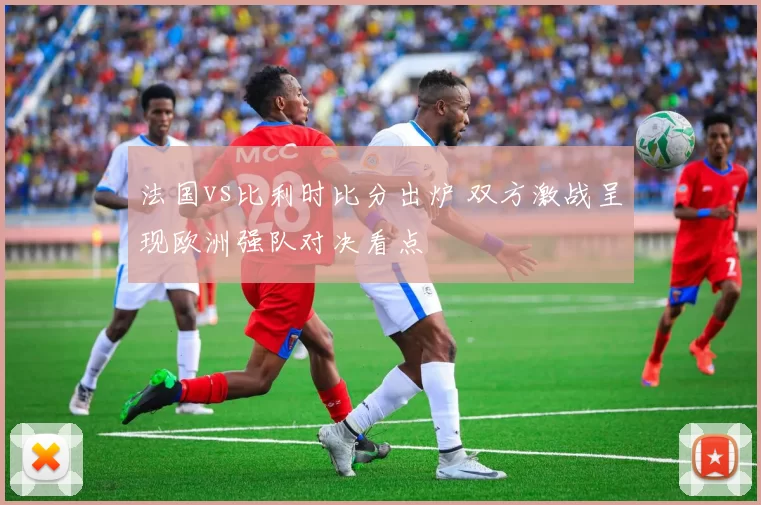 法国vs比利时比分出炉 双方激战呈现欧洲强队对决看点