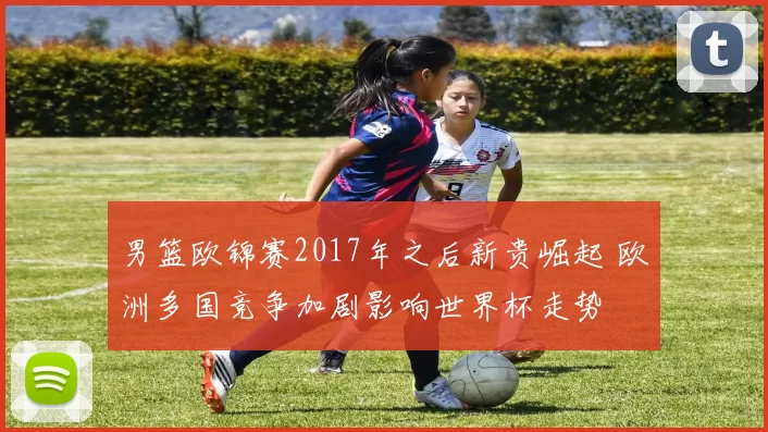 男篮欧锦赛2017年之后新贵崛起 欧洲多国竞争加剧影响世界杯走势