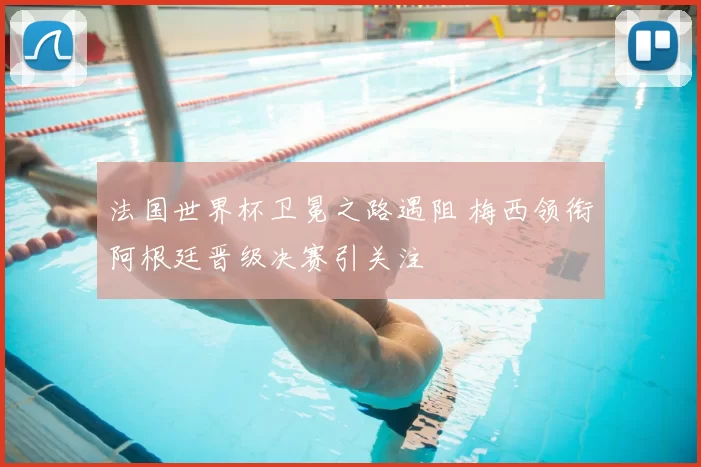 法国世界杯卫冕之路遇阻 梅西领衔阿根廷晋级决赛引关注