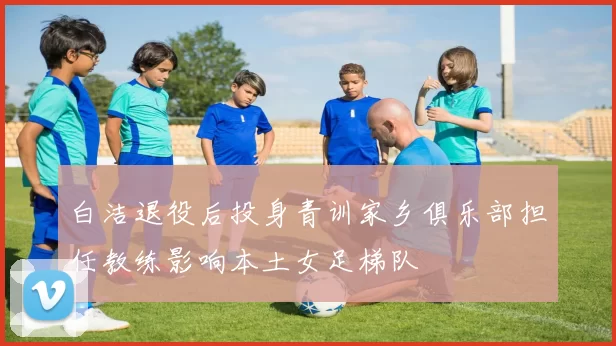 白洁退役后投身青训家乡俱乐部担任教练影响本土女足梯队