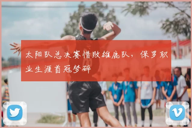 太阳队总决赛惜败雄鹿队,保罗职业生涯首冠梦碎