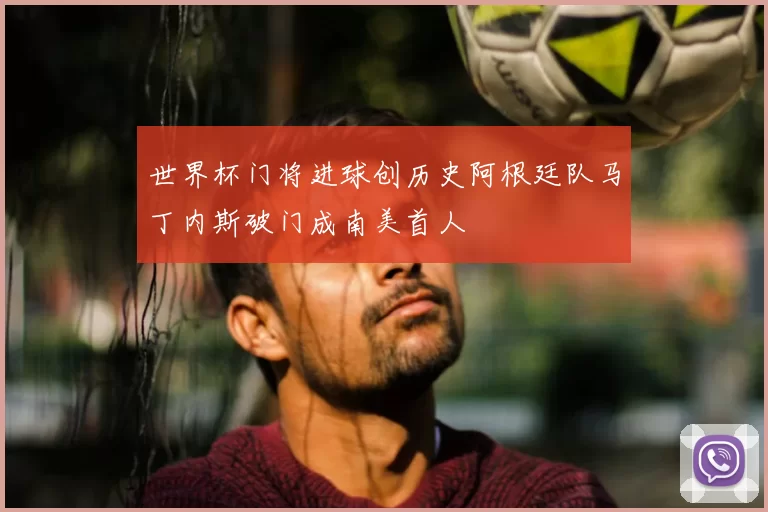 世界杯门将进球创历史阿根廷队马丁内斯破门成南美首人