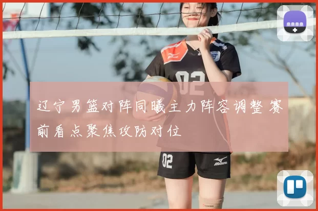 辽宁男篮对阵同曦主力阵容调整 赛前看点聚焦攻防对位