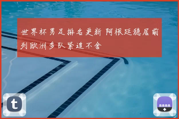 世界杯男足排名更新 阿根廷稳居前列欧洲多队紧追不舍