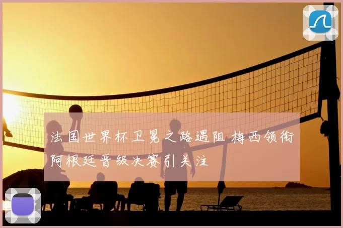 法国世界杯卫冕之路遇阻 梅西领衔阿根廷晋级决赛引关注