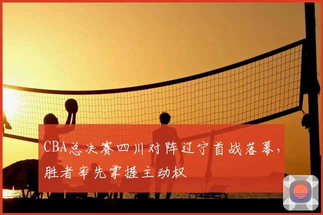 CBA总决赛四川对阵辽宁首战落幕，胜者率先掌握主动权