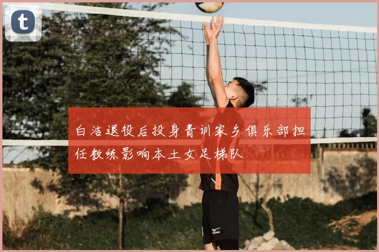 白洁退役后投身青训家乡俱乐部担任教练影响本土女足梯队