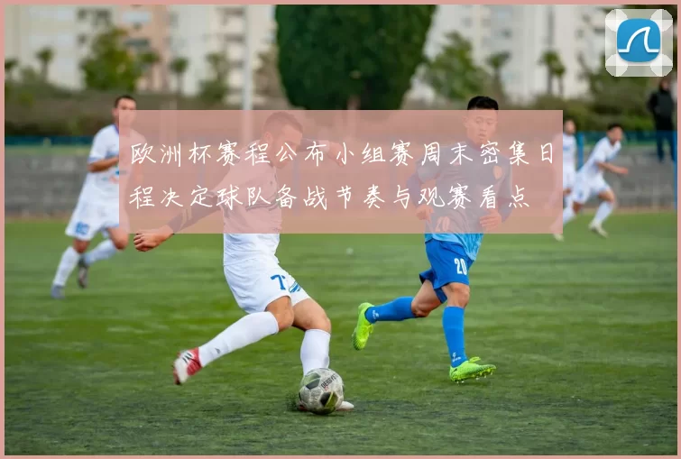 欧洲杯赛程公布小组赛周末密集日程决定球队备战节奏与观赛看点