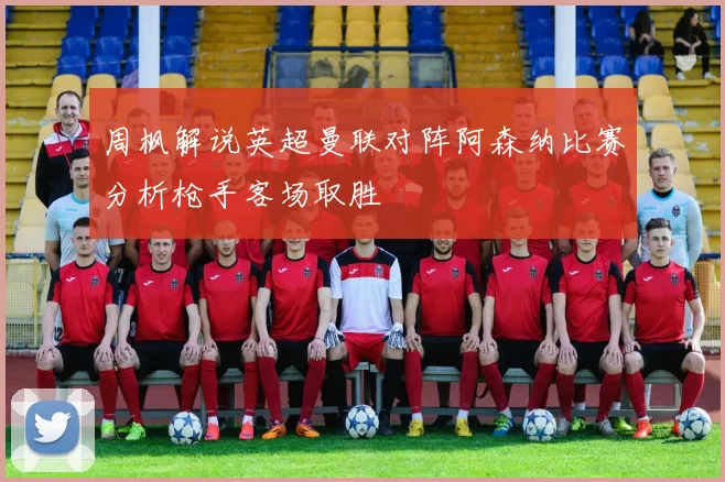 周枫解说英超曼联对阵阿森纳比赛分析枪手客场取胜