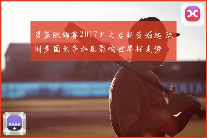 男篮欧锦赛2017年之后新贵崛起 欧洲多国竞争加剧影响世界杯走势
