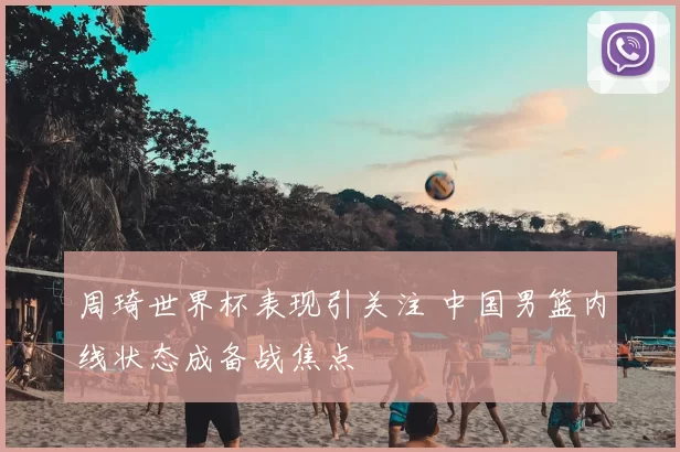周琦世界杯表现引关注 中国男篮内线状态成备战焦点