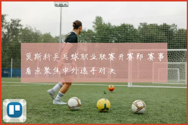 莫斯科乒乓球职业联赛开赛即 赛事看点聚焦中外选手对决