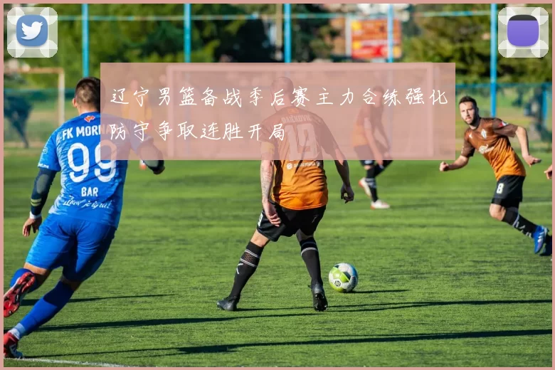 辽宁男篮备战季后赛主力合练强化防守争取连胜开局