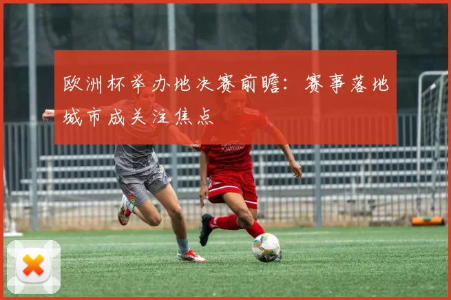 欧洲杯举办地决赛前瞻:赛事落地城市成关注焦点