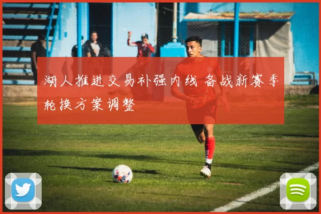 湖人推进交易补强内线 备战新赛季轮换方案调整