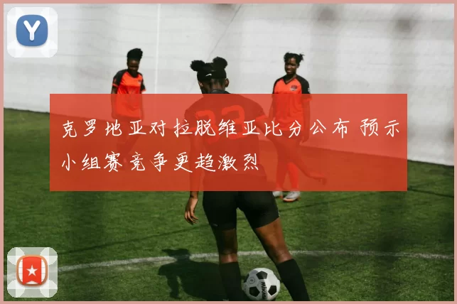 克罗地亚对拉脱维亚比分公布 预示小组赛竞争更趋激烈