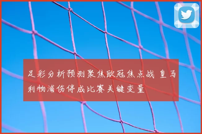足彩分析预测聚焦欧冠焦点战 皇马利物浦伤停成比赛关键变量