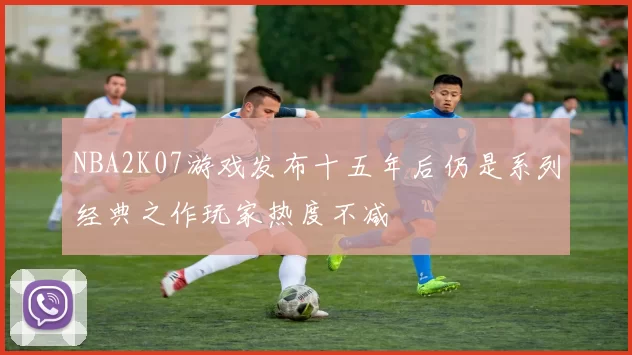NBA2K07游戏发布十五年后仍是系列经典之作玩家热度不减