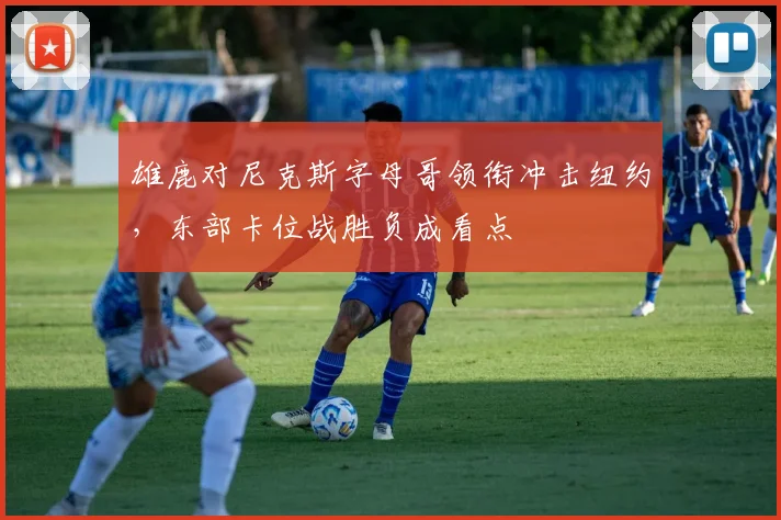 雄鹿对尼克斯字母哥领衔冲击纽约,东部卡位战胜负成看点