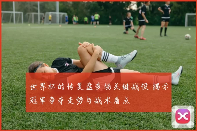 世界杯的传复盘多场关键战役 揭示冠军争夺走势与战术看点