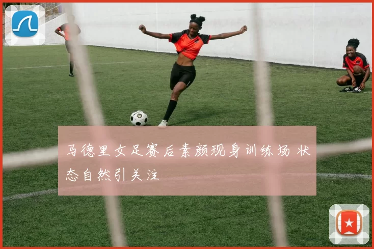 马德里女足赛后素颜现身训练场 状态自然引关注