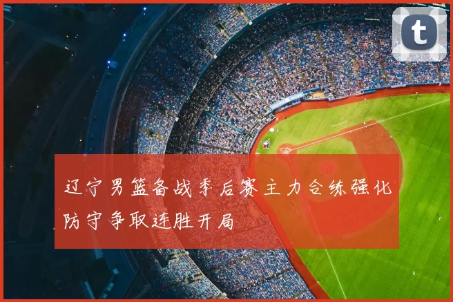 辽宁男篮备战季后赛主力合练强化防守争取连胜开局