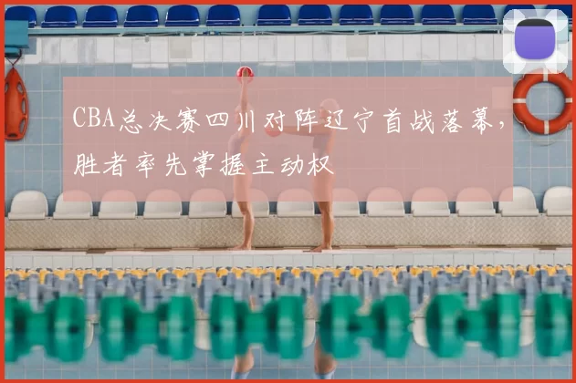 CBA总决赛四川对阵辽宁首战落幕，胜者率先掌握主动权