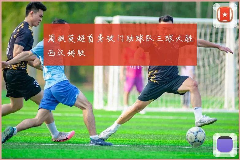 周枫英超首秀破门助球队三球大胜西汉姆联
