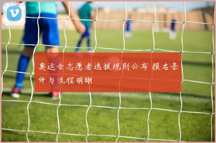 奥运会志愿者选拔规则公布 报名条件与流程明晰