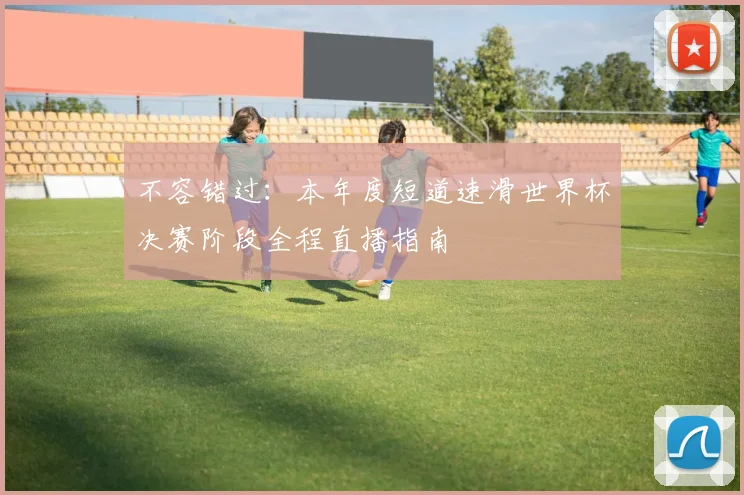 不容错过:本年度短道速滑世界杯决赛阶段全程直播指南