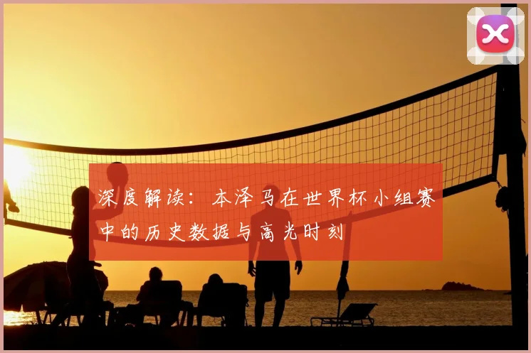 深度解读：本泽马在世界杯小组赛中的历史数据与高光时刻