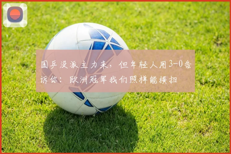 国乒没派主力来,但年轻人用3-0告诉你:欧洲冠军我们照样能横扫